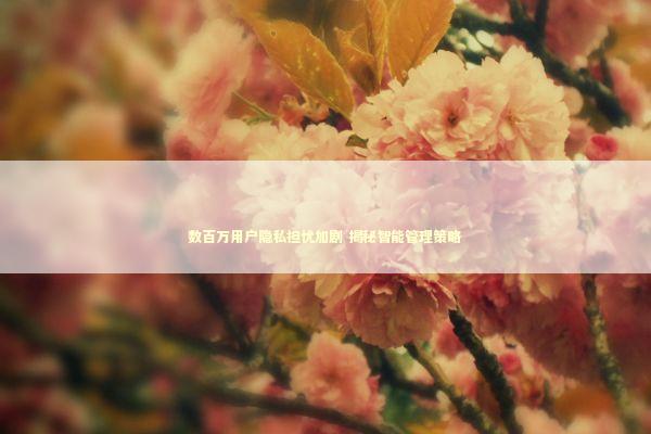 数百万用户隐私担忧加剧 揭秘智能管理策略 新闻